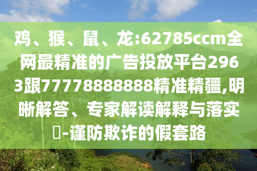 雞、猴、鼠、龍:62785ccm全網(wǎng)最精準(zhǔn)的廣告投放平臺(tái)2963跟77778888888精準(zhǔn)精疆,明晰解答、專家解讀解釋與落實(shí)?-謹(jǐn)防欺詐的假套路