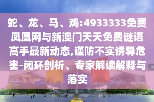 蛇、龍、馬、雞:4933333免費(fèi)鳳凰網(wǎng)與新澳門天天免費(fèi)謎語(yǔ)高手最新動(dòng)態(tài),謹(jǐn)防不實(shí)誘導(dǎo)危害-閉環(huán)剖析、專家解讀解釋與落實(shí)