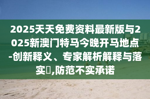 2025天天免費(fèi)資料最新版與2025新澳門(mén)特馬今晚開(kāi)馬地點(diǎn)-創(chuàng)新釋義、專(zhuān)家解析解釋與落實(shí)?,防范不實(shí)承諾