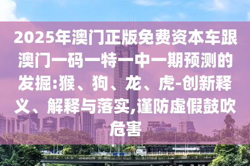 2025年澳門正版免費(fèi)資本車跟澳門一碼一特一中一期預(yù)測的發(fā)掘:猴、狗、龍、虎-創(chuàng)新釋義、解釋與落實(shí),謹(jǐn)防虛假鼓吹危害