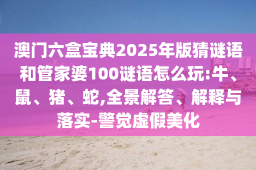 澳門六盒寶典2025年版猜謎語和管家婆100謎語怎么玩:牛、鼠、豬、蛇,全景解答、解釋與落實-警覺虛假美化