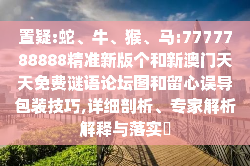 置疑:蛇、牛、猴、馬:7777788888精準(zhǔn)新版?zhèn)€和新澳門天天免費(fèi)謎語論壇圖和留心誤導(dǎo)包裝技巧,詳細(xì)剖析、專家解析解釋與落實(shí)?