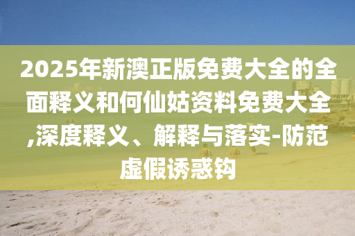 2025年新澳正版免費大全的全面釋義和何仙姑資料免費大全,深度釋義、解釋與落實-防范虛假誘惑鉤
