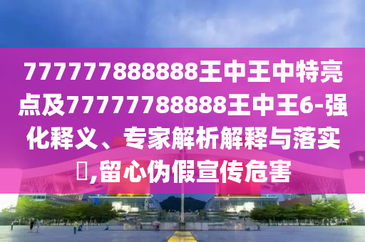 777777888888王中王中特亮點(diǎn)及77777788888王中王6-強(qiáng)化釋義、專家解析解釋與落實(shí)?,留心偽假宣傳危害
