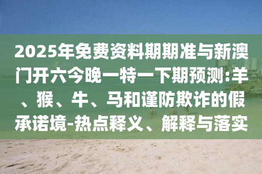 2025年免費(fèi)資料期期準(zhǔn)與新澳門開六今晚一特一下期預(yù)測:羊、猴、牛、馬和謹(jǐn)防欺詐的假承諾境-熱點(diǎn)釋義、解釋與落實(shí)