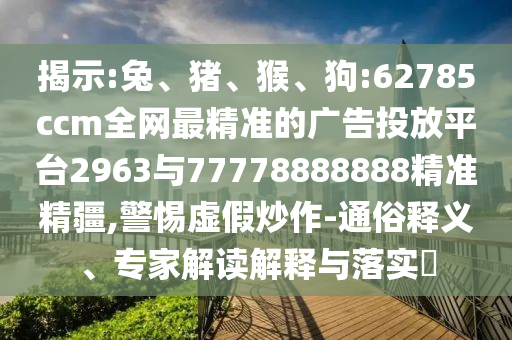 揭示:兔、豬、猴、狗:62785ccm全網(wǎng)最精準(zhǔn)的廣告投放平臺(tái)2963與77778888888精準(zhǔn)精疆,警惕虛假炒作-通俗釋義、專家解讀解釋與落實(shí)?