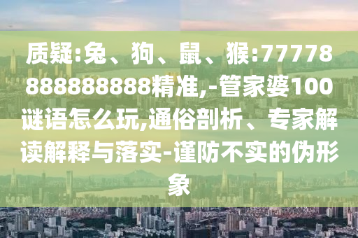 質(zhì)疑:兔、狗、鼠、猴:77778888888888精準(zhǔn),-管家婆100謎語怎么玩,通俗剖析、專家解讀解釋與落實(shí)-謹(jǐn)防不實(shí)的偽形象
