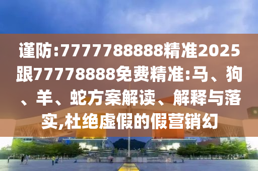 謹(jǐn)防:7777788888精準(zhǔn)2025跟77778888免費精準(zhǔn):馬、狗、羊、蛇方案解讀、解釋與落實,杜絕虛假的假營銷幻