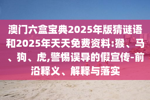 澳門六盒寶典2025年版猜謎語和2025年天天免費資料:猴、馬、狗、虎,警惕誤導(dǎo)的假宣傳-前沿釋義、解釋與落實