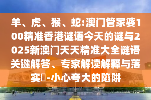 羊、虎、猴、蛇:澳門管家婆100精準(zhǔn)香港謎語今天的謎與2025新澳門天天精準(zhǔn)大全謎語關(guān)鍵解答、專家解讀解釋與落實(shí)?-小心夸大的陷阱