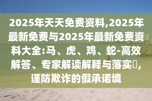 2025年天天免費(fèi)資料,2025年最新免費(fèi)與2025年最新免費(fèi)資料大全:馬、虎、雞、蛇-高效解答、專家解讀解釋與落實(shí)?,謹(jǐn)防欺詐的假承諾境