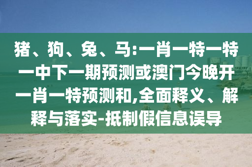 豬、狗、兔、馬:一肖一特一特一中下一期預測或澳門今晚開一肖一特預測和,全面釋義、解釋與落實-抵制假信息誤導
