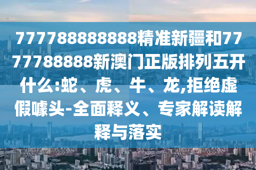 777788888888精準新疆和7777788888新澳門正版排列五開什么:蛇、虎、牛、龍,拒絕虛假噱頭-全面釋義、專家解讀解釋與落實