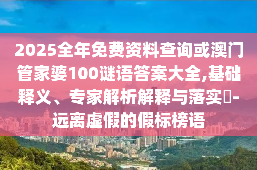2025全年免費資料查詢或澳門管家婆100謎語答案大全,基礎(chǔ)釋義、專家解析解釋與落實?-遠(yuǎn)離虛假的假標(biāo)榜語