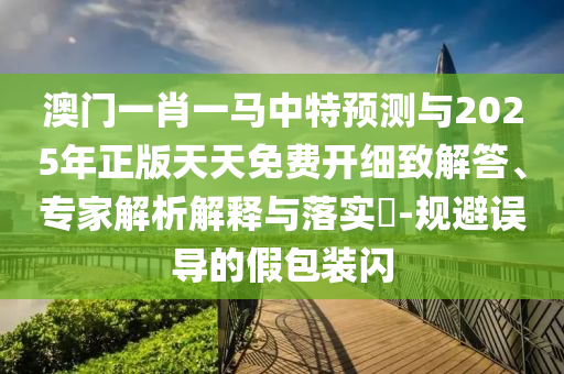 澳門一肖一馬中特預(yù)測與2025年正版天天免費開細(xì)致解答、專家解析解釋與落實?-規(guī)避誤導(dǎo)的假包裝閃