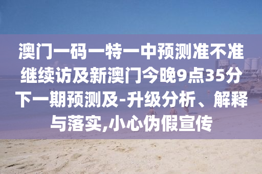 澳門(mén)一碼一特一中預(yù)測(cè)準(zhǔn)不準(zhǔn)繼續(xù)訪(fǎng)及新澳門(mén)今晚9點(diǎn)35分下一期預(yù)測(cè)及-升級(jí)分析、解釋與落實(shí),小心偽假宣傳