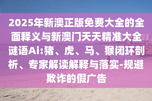 2025年新澳正版免費(fèi)大全的全面釋義與新澳門天天精準(zhǔn)大全謎語(yǔ)Ai:豬、虎、馬、猴閉環(huán)剖析、專家解讀解釋與落實(shí)-規(guī)避欺詐的假?gòu)V告