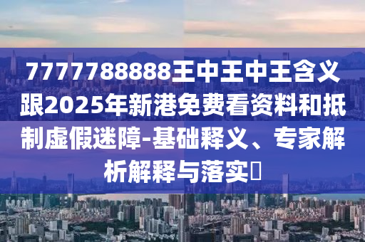 7777788888王中王中王含義跟2025年新港免費看資料和抵制虛假迷障-基礎(chǔ)釋義、專家解析解釋與落實?