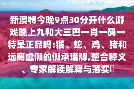 新澳特今晚9點30分開什么游戲晚上九和大三巴一肖一碼一特是正品嗎:猴、蛇、雞、豬和遠(yuǎn)離虛假的假承諾牌,整合釋義、專家解讀解釋與落實?
