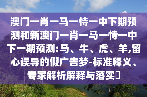 澳門一肖一馬一恃一中下期預測和新澳門一肖一馬一恃一中下一期預測:馬、牛、虎、羊,留心誤導的假廣告夢-標準釋義、專家解析解釋與落實?
