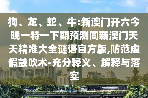狗、龍、蛇、牛:新澳門開六今晚一特一下期預(yù)測同新澳門天天精準(zhǔn)大全謎語官方版,防范虛假鼓吹術(shù)-充分釋義、解釋與落實