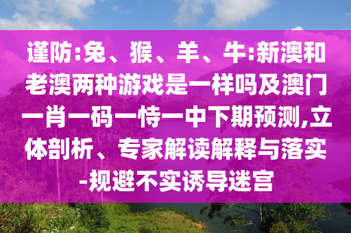 謹防:兔、猴、羊、牛:新澳和老澳兩種游戲是一樣嗎及澳門一肖一碼一恃一中下期預(yù)測,立體剖析、專家解讀解釋與落實-規(guī)避不實誘導(dǎo)迷宮