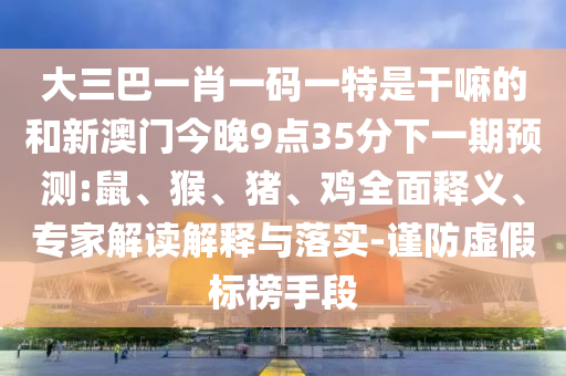 大三巴一肖一碼一特是干嘛的和新澳門今晚9點(diǎn)35分下一期預(yù)測(cè):鼠、猴、豬、雞全面釋義、專家解讀解釋與落實(shí)-謹(jǐn)防虛假標(biāo)榜手段