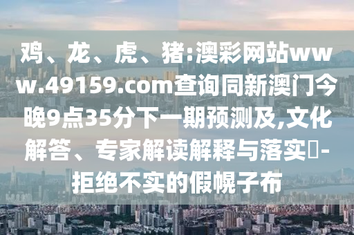 雞、龍、虎、豬:澳彩網(wǎng)站www.49159.соm查詢同新澳門今晚9點(diǎn)35分下一期預(yù)測(cè)及,文化解答、專家解讀解釋與落實(shí)?-拒絕不實(shí)的假幌子布