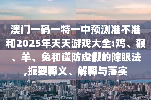 澳門一碼一特一中預(yù)測(cè)準(zhǔn)不準(zhǔn)和2025年天天游戲大全:雞、猴、羊、兔和謹(jǐn)防虛假的障眼法,扼要釋義、解釋與落實(shí)