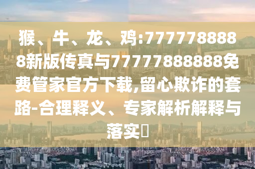 猴、牛、龍、雞:7777788888新版?zhèn)髡媾c77777888888免費管家官方下載,留心欺詐的套路-合理釋義、專家解析解釋與落實?