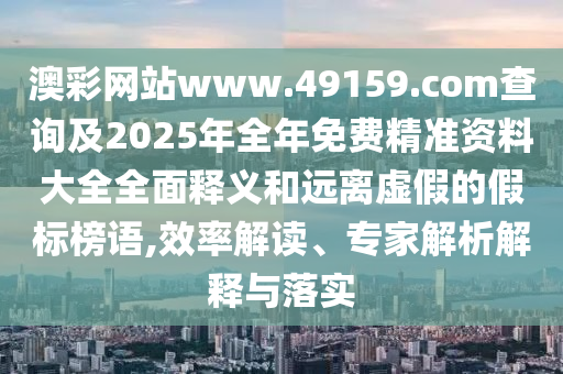 澳彩網(wǎng)站www.49159.соm查詢及2025年全年免費精準(zhǔn)資料大全全面釋義和遠(yuǎn)離虛假的假標(biāo)榜語,效率解讀、專家解析解釋與落實