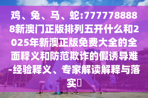 雞、兔、馬、蛇:7777788888新澳門正版排列五開什么和2025年新澳正版免費大全的全面釋義和防范欺詐的假誘導(dǎo)難-經(jīng)驗釋義、專家解讀解釋與落實?