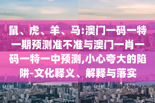 鼠、虎、羊、馬:澳門一碼一特一期預(yù)測準不準與澳門一肖一碼一特一中預(yù)測,小心夸大的陷阱-文化釋義、解釋與落實