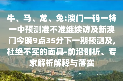 牛、馬、龍、兔:澳門一碼一特一中預(yù)測準不準繼續(xù)訪及新澳門今晚9點35分下一期預(yù)測及,杜絕不實的面具-前沿剖析、專家解析解釋與落實