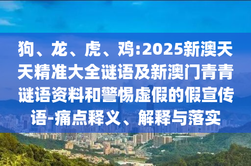 狗、龍、虎、雞:2025新澳天天精準大全謎語及新澳門青青謎語資料和警惕虛假的假宣傳語-痛點釋義、解釋與落實