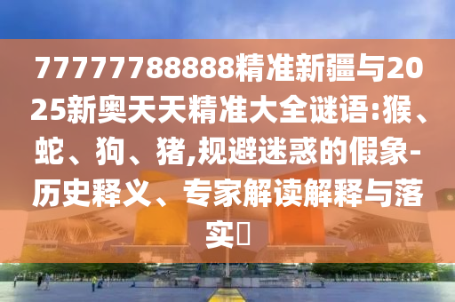 77777788888精準新疆與2025新奧天天精準大全謎語:猴、蛇、狗、豬,規(guī)避迷惑的假象-歷史釋義、專家解讀解釋與落實?