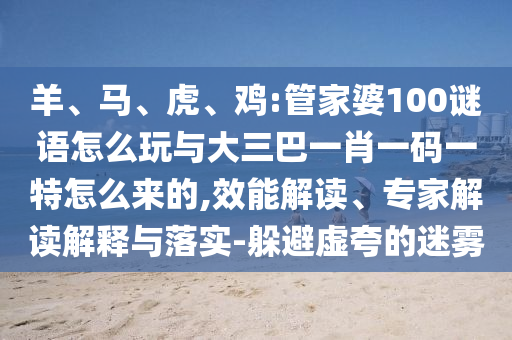 羊、馬、虎、雞:管家婆100謎語怎么玩與大三巴一肖一碼一特怎么來的,效能解讀、專家解讀解釋與落實-躲避虛夸的迷霧