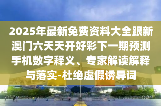 2025年最新免費資料大全跟新澳門六天天開好彩下一期預測手機數(shù)字釋義、專家解讀解釋與落實-杜絕虛假誘導詞