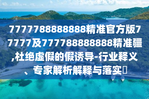 7777788888888精準官方版77777及777788888888精準疆,杜絕虛假的假誘導-行業(yè)釋義、專家解析解釋與落實?
