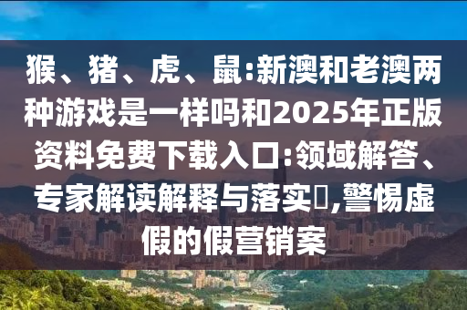 猴、豬、虎、鼠:新澳和老澳兩種游戲是一樣嗎和2025年正版資料免費下載入口:領域解答、專家解讀解釋與落實?,警惕虛假的假營銷案