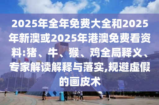 2025年全年免費(fèi)大全和2025年新澳或2025年港澳免費(fèi)看資料:豬、牛、猴、雞全局釋義、專家解讀解釋與落實(shí),規(guī)避虛假的畫皮術(shù)