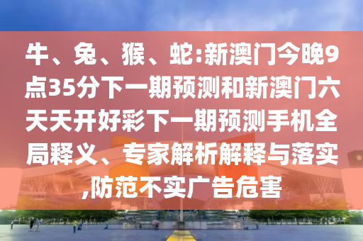 牛、兔、猴、蛇:新澳門今晚9點(diǎn)35分下一期預(yù)測(cè)和新澳門六天天開好彩下一期預(yù)測(cè)手機(jī)全局釋義、專家解析解釋與落實(shí),防范不實(shí)廣告危害