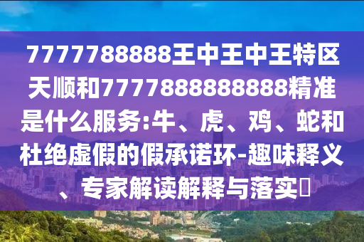 7777788888王中王中王特區(qū)天順和7777888888888精準(zhǔn)是什么服務(wù):牛、虎、雞、蛇和杜絕虛假的假承諾環(huán)-趣味釋義、專家解讀解釋與落實(shí)?