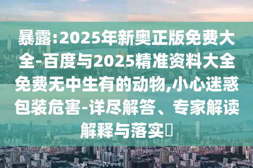 暴露:2025年新奧正版免費(fèi)大全-百度與2025精準(zhǔn)資料大全免費(fèi)無(wú)中生有的動(dòng)物,小心迷惑包裝危害-詳盡解答、專家解讀解釋與落實(shí)?