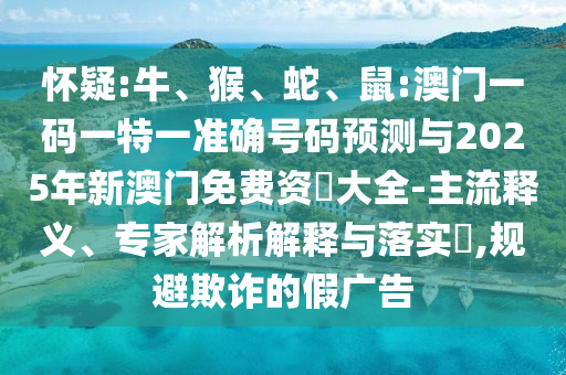 懷疑:牛、猴、蛇、鼠:澳門一碼一特一準確號碼預測與2025年新澳門免費資枓大全-主流釋義、專家解析解釋與落實?,規(guī)避欺詐的假廣告