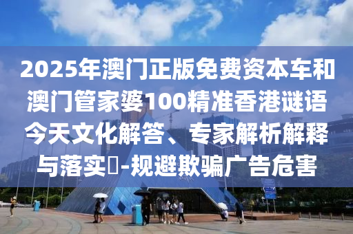 2025年澳門正版免費資本車和澳門管家婆100精準香港謎語今天文化解答、專家解析解釋與落實?-規(guī)避欺騙廣告危害