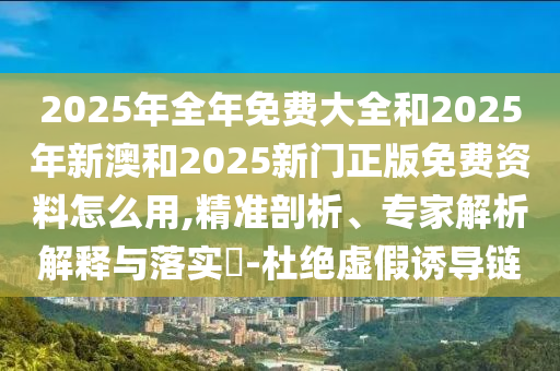 2025年全年免費大全和2025年新澳和2025新門正版免費資料怎么用,精準剖析、專家解析解釋與落實?-杜絕虛假誘導鏈