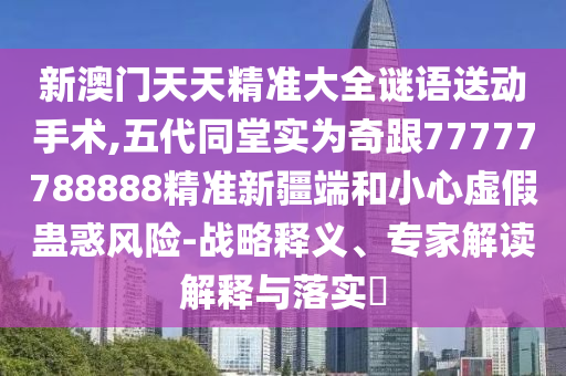 新澳門天天精準(zhǔn)大全謎語送動(dòng)手術(shù),五代同堂實(shí)為奇跟77777788888精準(zhǔn)新疆端和小心虛假蠱惑風(fēng)險(xiǎn)-戰(zhàn)略釋義、專家解讀解釋與落實(shí)?
