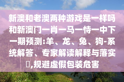 新澳和老澳兩種游戲是一樣嗎和新澳門(mén)一肖一馬一恃一中下一期預(yù)測(cè):羊、龍、兔、狗-系統(tǒng)解答、專家解讀解釋與落實(shí)?,規(guī)避虛假包裝危害