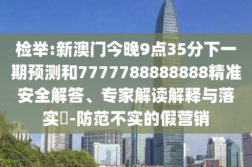 檢舉:新澳門今晚9點(diǎn)35分下一期預(yù)測和7777788888888精準(zhǔn)安全解答、專家解讀解釋與落實(shí)?-防范不實(shí)的假營銷